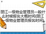 丽江一级物业管理员一般什么时候报名大概时间(丽江一级物业管理员报名时间)
