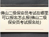 佛山二级保安员考试在哪里可以报名怎么报(佛山二级保安员考试报名处)