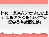 怀化二级保安员考试在哪里可以报名怎么报(怀化二级保安员考试报名处)