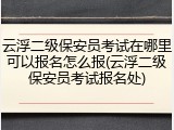 云浮二级保安员考试在哪里可以报名怎么报(云浮二级保安员考试报名处)