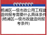 杨浦区一级市政公用工程建造师报考需要什么具体条件(杨浦区一级市政建造师报考条件)