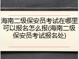 海南二级保安员考试在哪里可以报名怎么报(海南二级保安员考试报名处)
