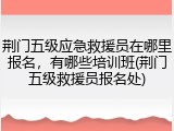 荆门五级应急救援员在哪里报名,有哪些培训班(荆门五级救援员报名处)