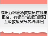 濮阳五级应急救援员在哪里报名，有哪些培训班(濮阳五级救援员报名培训班)