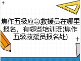 焦作五级应急救援员在哪里报名，有哪些培训班(焦作五级救援员报名处)