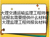 大理交通运输监理工程师考试报名需要提供什么材料(大理监理工程师报名材料)