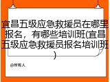 宜昌五级应急救援员在哪里报名，有哪些培训班(宜昌五级应急救援员报名培训班)