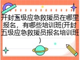 开封五级应急救援员在哪里报名，有哪些培训班(开封五级应急救援员报名培训班)