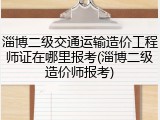 淄博二级交通运输造价工程师证在哪里报考(淄博二级造价师报考)