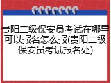 贵阳二级保安员考试在哪里可以报名怎么报(贵阳二级保安员考试报名处)