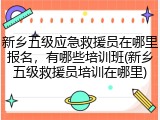新乡五级应急救援员在哪里报名,有哪些培训班(新乡五级救援员培训在哪里)
