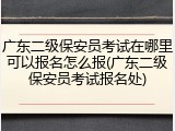 广东二级保安员考试在哪里可以报名怎么报(广东二级保安员考试报名处)