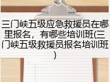 三门峡五级应急救援员在哪里报名,有哪些培训班(三门峡五级救援员报名培训班)
