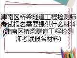 津南区桥梁隧道工程检测师考试报名需要提供什么材料(津南区桥梁隧道工程检测师考试报名材料)