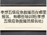 孝感五级应急救援员在哪里报名,有哪些培训班(孝感五级应急救援员报名处)