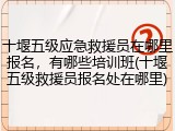 十堰五级应急救援员在哪里报名，有哪些培训班(十堰五级救援员报名处在哪里)
