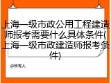 上海一级市政公用工程建造师报考需要什么具体条件(上海一级市政建造师报考条件)