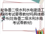 吐鲁番二级水利水电建造工程师考试要看教材吗具体哪些书(吐鲁番二级水利水电考试看教材)