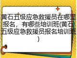 黄石五级应急救援员在哪里报名，有哪些培训班(黄石五级应急救援员报名培训班)