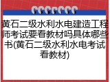 黄石二级水利水电建造工程师考试要看教材吗具体哪些书(黄石二级水利水电考试看教材)