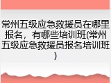 常州五级应急救援员在哪里报名，有哪些培训班(常州五级应急救援员报名培训班)