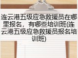 连云港五级应急救援员在哪里报名，有哪些培训班(连云港五级应急救援员报名培训班)