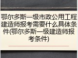 鄂尔多斯一级市政公用工程建造师报考需要什么具体条件(鄂尔多斯一级建造师报考条件)