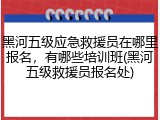 黑河五级应急救援员在哪里报名，有哪些培训班(黑河五级救援员报名处)