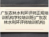 广东农林水利环评师正规培训机构学校培训班(广东农林水利环评师培训机构)