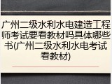 广州二级水利水电建造工程师考试要看教材吗具体哪些书(广州二级水利水电考试看教材)