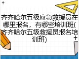 齐齐哈尔五级应急救援员在哪里报名，有哪些培训班(齐齐哈尔五级救援员报名培训班)
