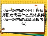 北海一级市政公用工程建造师报考需要什么具体条件(北海一级市政建造师报考条件)