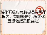 绥化五级应急救援员在哪里报名，有哪些培训班(绥化五级救援员报名处)