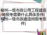 柳州一级市政公用工程建造师报考需要什么具体条件(柳州一级市政建造师报考条件)
