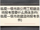 临夏一级市政公用工程建造师报考需要什么具体条件(临夏一级市政建造师报考条件)