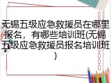 无锡五级应急救援员在哪里报名,有哪些培训班(无锡五级应急救援员报名培训班)