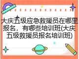 大庆五级应急救援员在哪里报名,有哪些培训班(大庆五级救援员报名培训班)