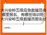大兴安岭五级应急救援员在哪里报名，有哪些培训班(大兴安岭五级救援员报名处)