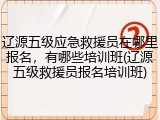 辽源五级应急救援员在哪里报名,有哪些培训班(辽源五级救援员报名培训班)