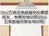 白山五级应急救援员在哪里报名，有哪些培训班(白山五级救援员报名培训班)