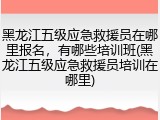 黑龙江五级应急救援员在哪里报名,有哪些培训班(黑龙江五级应急救援员培训在哪里)