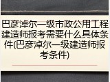巴彦淖尔一级市政公用工程建造师报考需要什么具体条件(巴彦淖尔一级建造师报考条件)