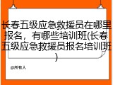 长春五级应急救援员在哪里报名，有哪些培训班(长春五级应急救援员报名培训班)