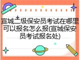 宣城二级保安员考试在哪里可以报名怎么报(宣城保安员考试报名处)