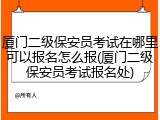 厦门二级保安员考试在哪里可以报名怎么报(厦门二级保安员考试报名处)