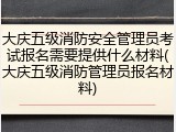 大庆五级消防安全管理员考试报名需要提供什么材料(大庆五级消防管理员报名材料)