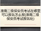 淮南二级保安员考试在哪里可以报名怎么报(淮南二级保安员考试报名处)