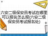 六安二级保安员考试在哪里可以报名怎么报(六安二级保安员考试报名处)