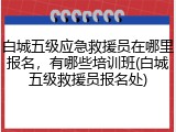 白城五级应急救援员在哪里报名,有哪些培训班(白城五级救援员报名处)