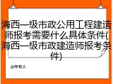 海西一级市政公用工程建造师报考需要什么具体条件(海西一级市政建造师报考条件)